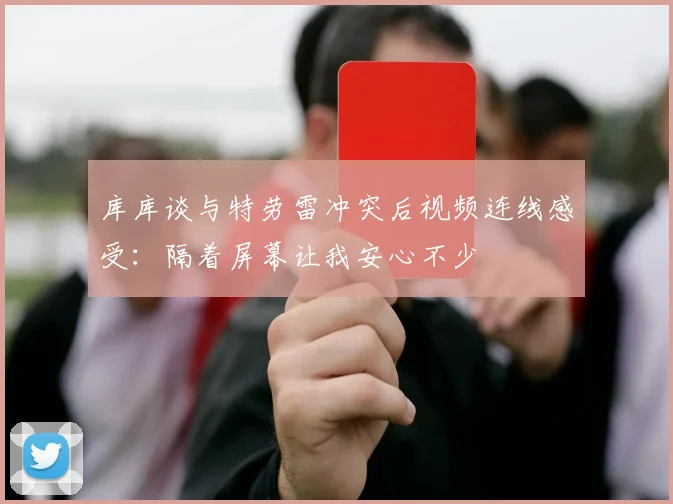 库库谈与特劳雷冲突后视频连线感受：隔着屏幕让我安心不少
