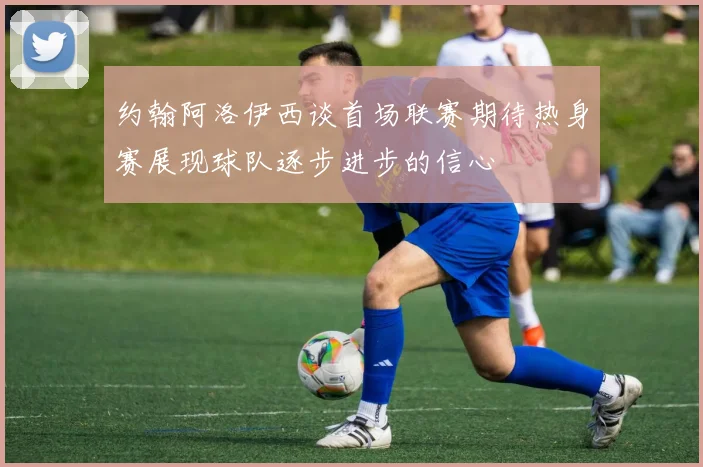 约翰阿洛伊西谈首场联赛期待热身赛展现球队逐步进步的信心