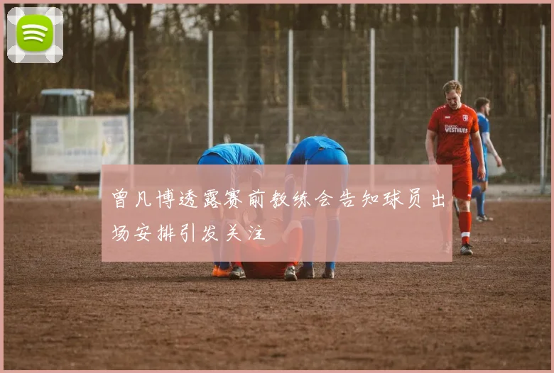 曾凡博透露赛前教练会告知球员出场安排引发关注