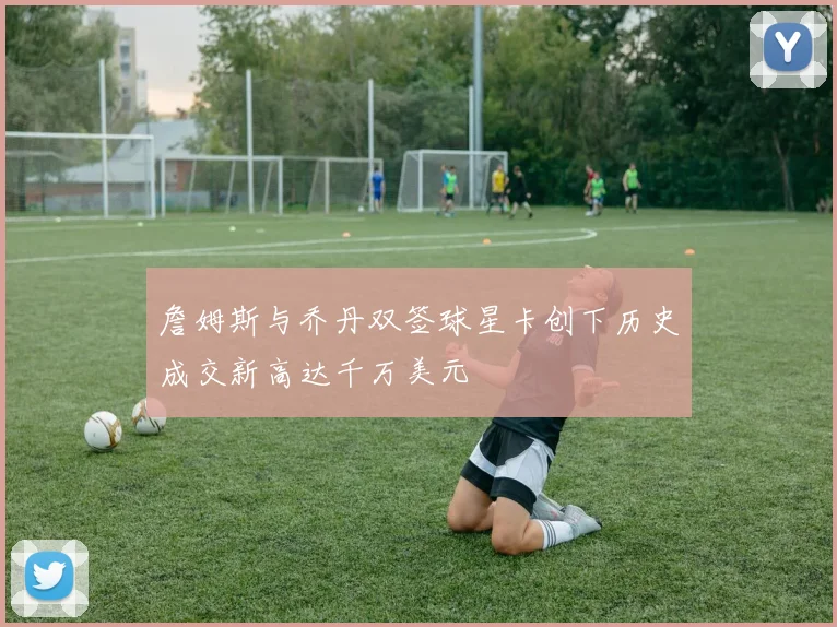 詹姆斯与乔丹双签球星卡创下历史成交新高达千万美元