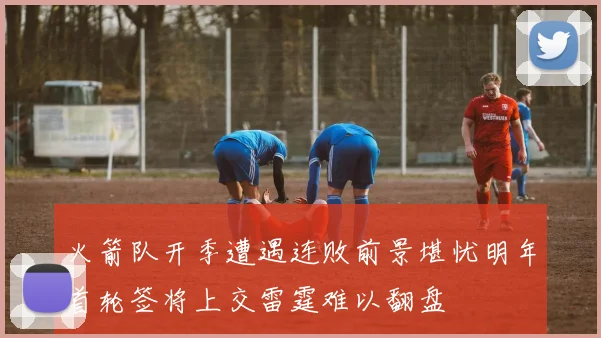 火箭队开季遭遇连败前景堪忧明年首轮签将上交雷霆难以翻盘