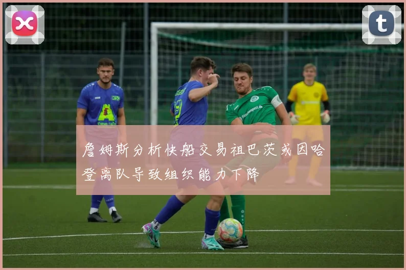 詹姆斯分析快船交易祖巴茨或因哈登离队导致组织能力下降