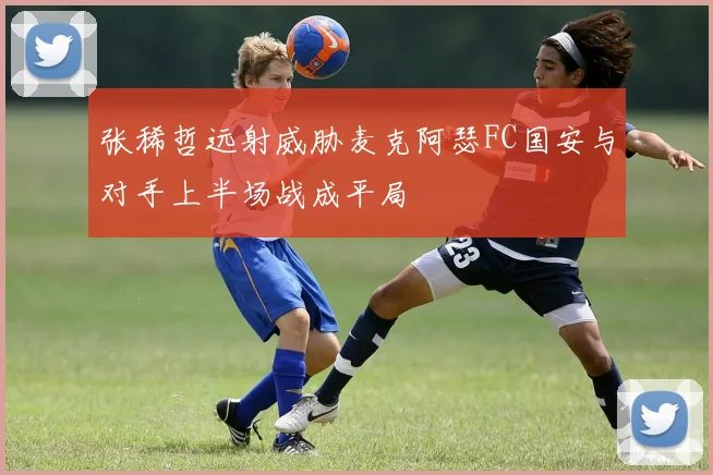 张稀哲远射威胁麦克阿瑟FC国安与对手上半场战成平局