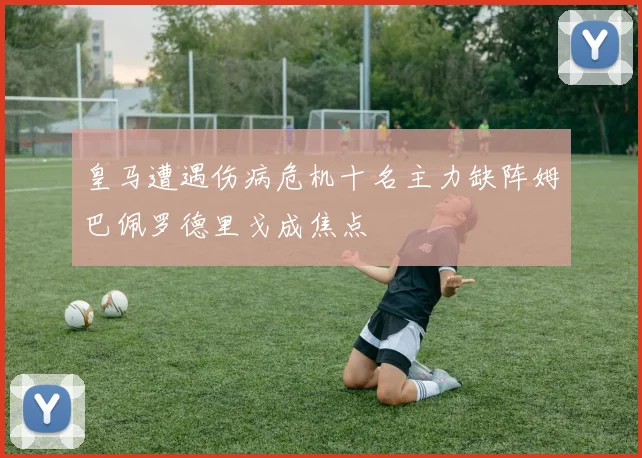 皇马遭遇伤病危机十名主力缺阵姆巴佩罗德里戈成焦点