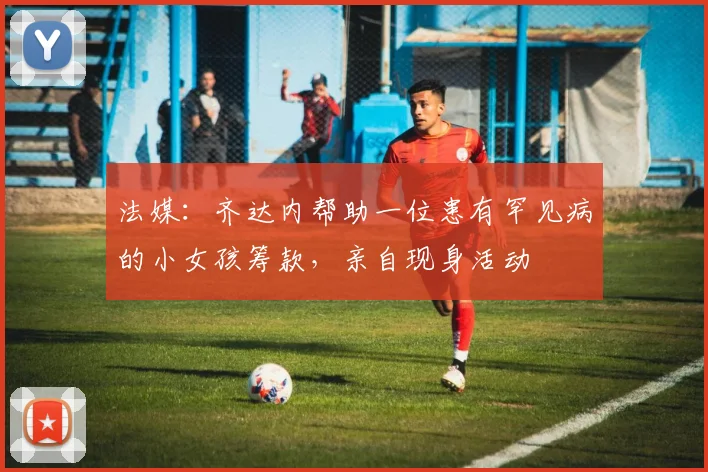 法媒：齐达内帮助一位患有罕见病的小女孩筹款，亲自现身活动
