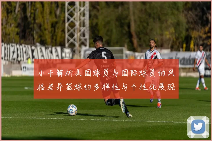 小卡解析美国球员与国际球员的风格差异篮球的多样性与个性化展现
