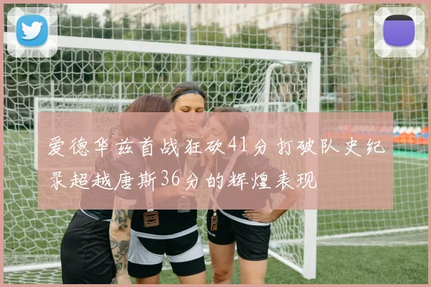 爱德华兹首战狂砍41分打破队史纪录超越唐斯36分的辉煌表现