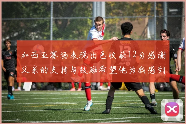 加西亚赛场表现出色收获12分感谢父亲的支持与鼓励希望他为我感到骄傲