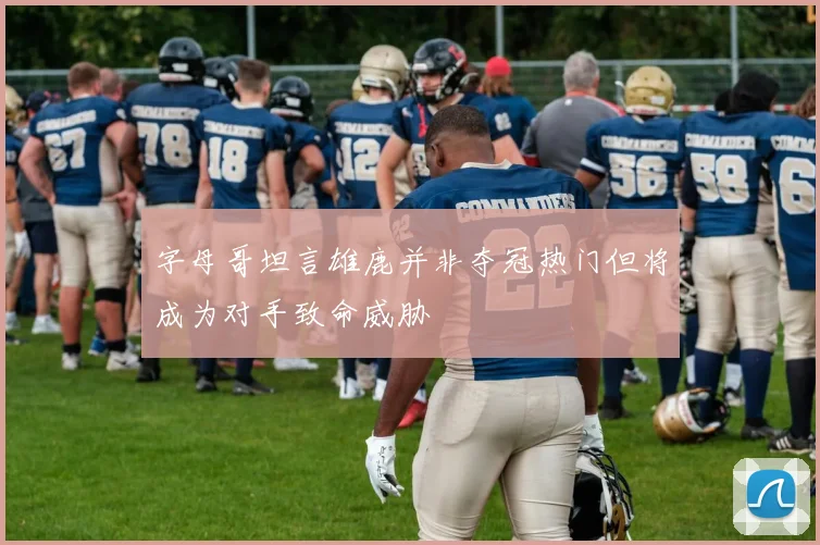 字母哥坦言雄鹿并非夺冠热门但将成为对手致命威胁