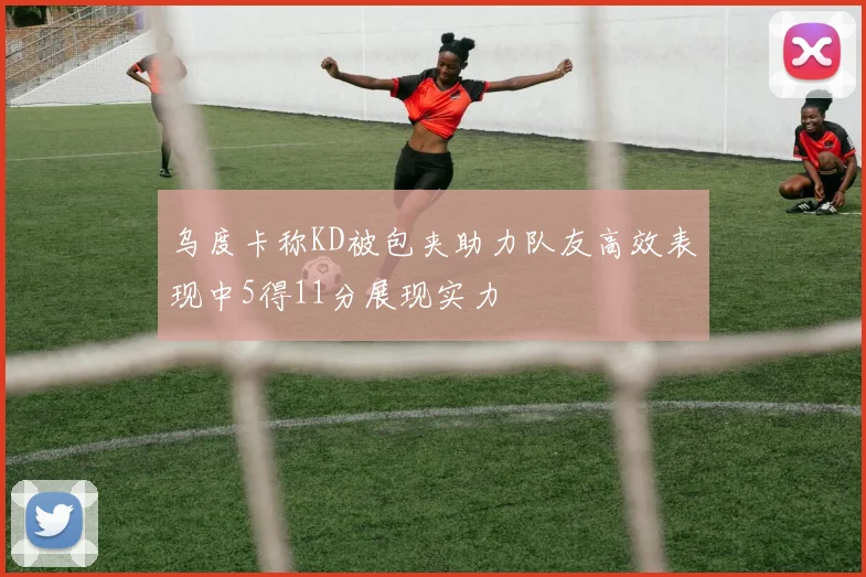 乌度卡称KD被包夹助力队友高效表现中5得11分展现实力
