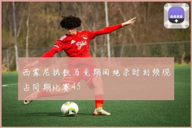 西蒙尼执教马竞期间绝杀时刻频现占同期比赛45