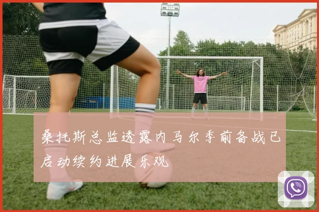桑托斯总监透露内马尔季前备战已启动续约进展乐观
