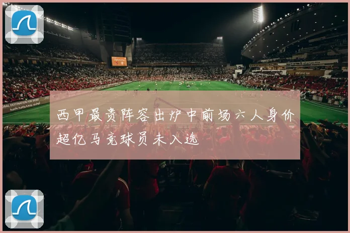 西甲最贵阵容出炉中前场六人身价超亿马竞球员未入选