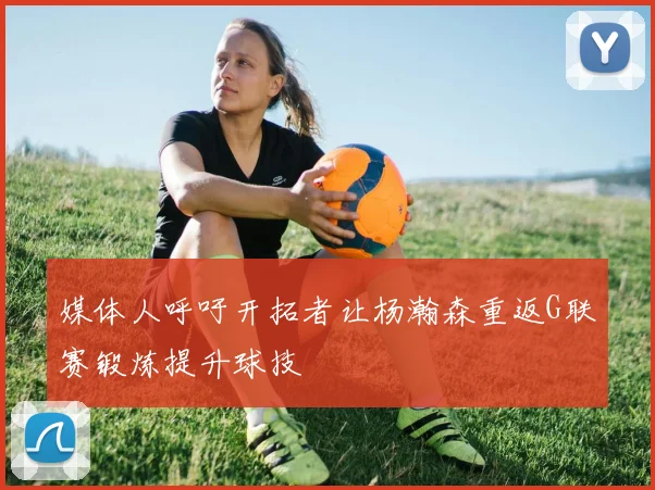 媒体人呼吁开拓者让杨瀚森重返G联赛锻炼提升球技