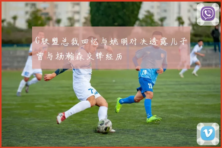 G联盟总裁回忆与姚明对决透露儿子曾与杨瀚森交锋经历