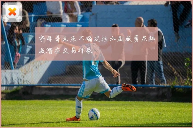 字母哥未来不确定性加剧狼勇尼热成潜在交易对象