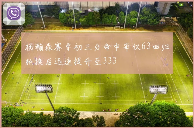 杨瀚森赛季初三分命中率仅63回归轮换后迅速提升至333