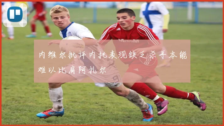 内维尔批评内托表现缺乏杀手本能难以比肩阿扎尔