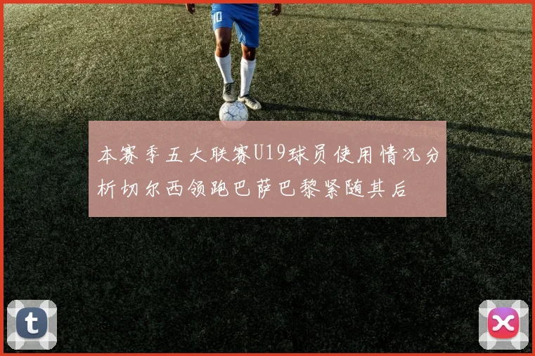 本赛季五大联赛U19球员使用情况分析切尔西领跑巴萨巴黎紧随其后