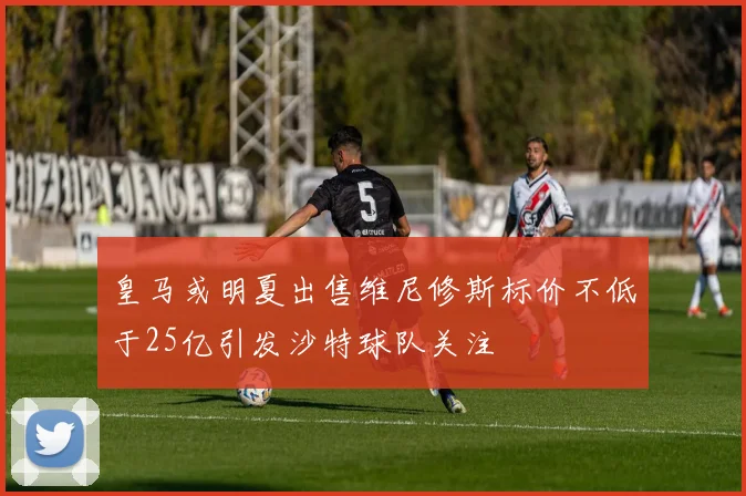 皇马或明夏出售维尼修斯标价不低于25亿引发沙特球队关注