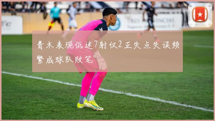 青木表现低迷7射仅2正失点失误频繁成球队败笔