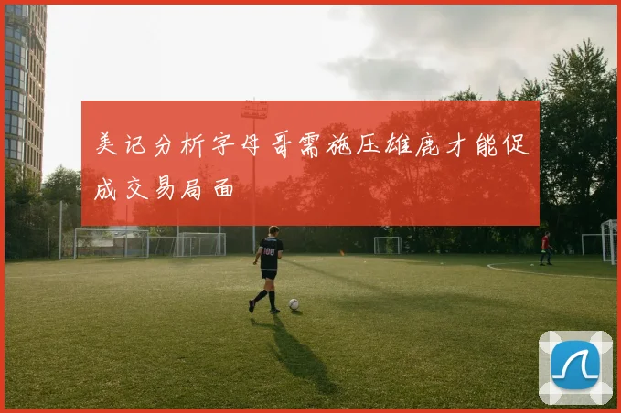美记分析字母哥需施压雄鹿才能促成交易局面
