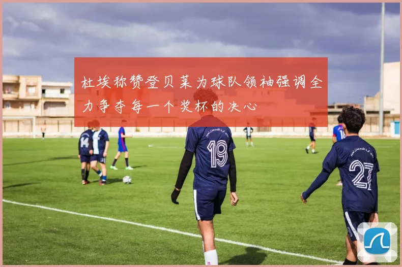 杜埃称赞登贝莱为球队领袖强调全力争夺每一个奖杯的决心