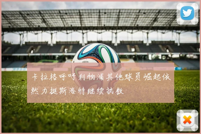 卡拉格呼吁利物浦其他球员崛起依然力挺斯洛特继续执教