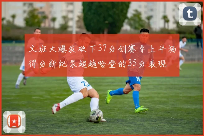 文班大爆发砍下37分创赛季上半场得分新纪录超越哈登的35分表现