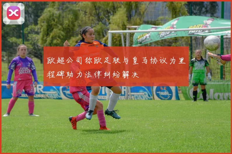 欧超公司称欧足联与皇马协议为里程碑助力法律纠纷解决