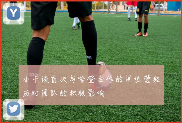 小卡谈首次与哈登合作的训练营经历对团队的积极影响
