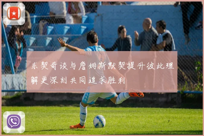 东契奇谈与詹姆斯默契提升彼此理解更深刻共同追求胜利