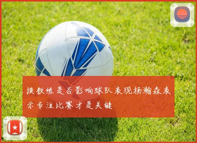 换教练是否影响球队表现杨瀚森表示专注比赛才是关键