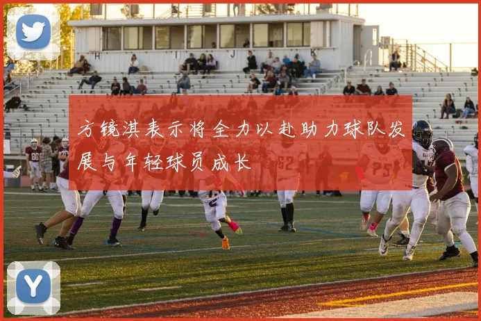 方镜淇表示将全力以赴助力球队发展与年轻球员成长