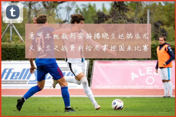 意甲本轮裁判安排揭晓圭达执法尤文米兰之战费利恰尼掌控国米比赛