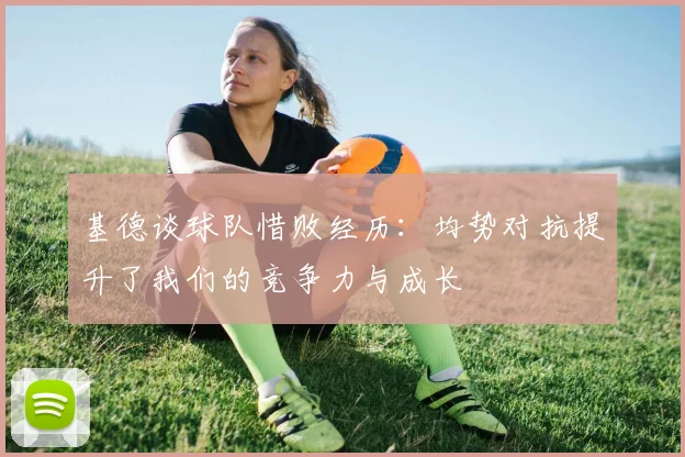 基德谈球队惜败经历：均势对抗提升了我们的竞争力与成长