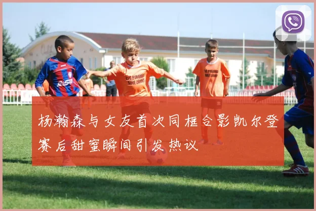 杨瀚森与女友首次同框合影凯尔登赛后甜蜜瞬间引发热议