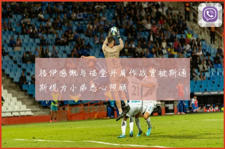 格伊感慨与福登并肩作战曾被斯通斯视为小弟悉心照顾