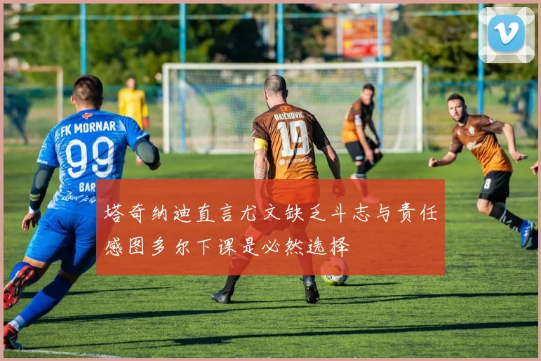 塔奇纳迪直言尤文缺乏斗志与责任感图多尔下课是必然选择