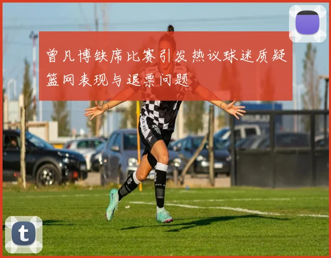 曾凡博缺席比赛引发热议球迷质疑篮网表现与退票问题